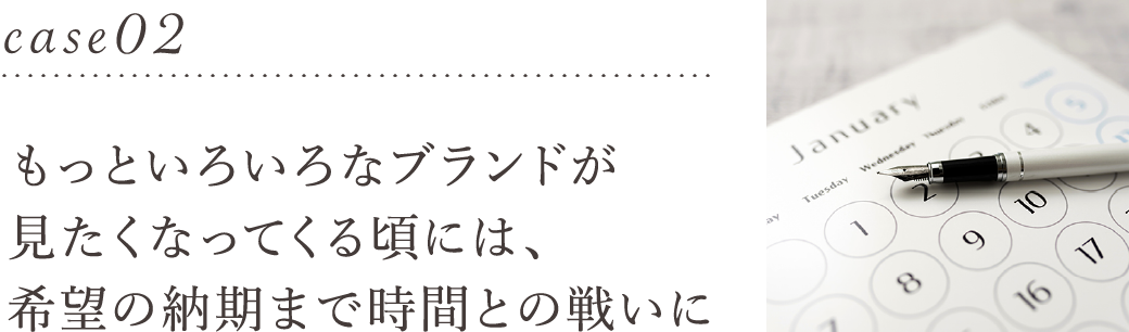 もっといろいろなブランドが見たくなってくる頃には、希望の納期まで時間との戦いに